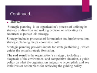 Continued..
 ABSTRACT:
Strategic planning is an organization’s process of defining its
strategy or direction and making decision on allocating its
resources to pursue this strategy.
Strategy includes processes of formulation and implementation,
strategic planning helps coordinate both.
Strategic planning provides inputs for strategic thinking , which
guides the actual strategic formation.
The end result is the organization’s strategy , including a
diagnosis of the environment and competitive situation, a guide
policy on what the organization intends to accomplish, and key
initiatives or action plans for achieving the guiding policy.
 