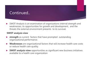 Continued..
 SWOT Analysis is an examination of organizations internal strength and
weaknesses, its opportunities for growth and development, and the
threats the external environment presents to its survival.
SWOT analysis view
 strength as current factors that have prompted outstanding
organizational performance.
 Weaknesses are organizational factors that will increase health care costs
or reduce health care quality.
 SWOT analysis view opportunities as significant new business initiatives
available to a health care organization
 