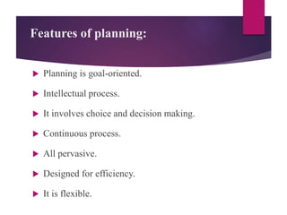 Features of planning:
 Planning is goal-oriented.
 Intellectual process.
 It involves choice and decision making.
 Continuous process.
 All pervasive.
 Designed for efficiency.
 It is flexible.
 
