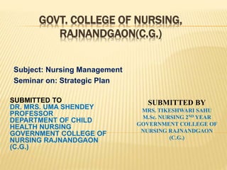 GOVT. COLLEGE OF NURSING,
RAJNANDGAON(C.G.)
Subject: Nursing Management
Seminar on: Strategic Plan
SUBMITTED TO
DR. MRS. UMA SHENDEY
PROFESSOR
DEPARTMENT OF CHILD
HEALTH NURSING
GOVERNMENT COLLEGE OF
NURSING RAJNANDGAON
(C.G.)
SUBMITTED BY
MRS. TIKESHWARI SAHU
M.Sc. NURSING 2ND YEAR
GOVERNMENT COLLEGE OF
NURSING RAJNANDGAON
(C.G.)
 