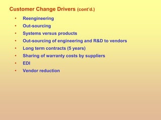 Customer Change Drivers (cont’d.)
• Reengineering
• Out-sourcing
• Systems versus products
• Out-sourcing of engineering and R&D to vendors
• Long term contracts (5 years)
• Sharing of warranty costs by suppliers
• EDI
• Vendor reduction
 