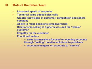III. Role of the Sales Team
• Increased speed of response
• Technical value-added sales calls
• Greater knowledge of customer, competition and sellers
company
• Ability to make decisions (empowerment)
• Relationship selling at higher level—sell the “whole”
customer
• Empathy for the customer
• Functional sellers
• – sales teams/sellers focused on opening accounts
through “selling” creative solutions to problems
• – account managers on accounts to “service”
 