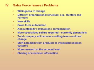 IV. Sales Force Issues / Problems
• Willingness to change
• Different organizational structure, e.g., Hunters and
Farmers
• New skills
• Sales force automation
• Accountability / evaluation / compensation
• More specialized sellers required—currently generalists
• Total company will become a selling team—cultural
change
• Shift paradigm from products to integrated solution
systems
• More research at the account level
• Sharing of customer information
 