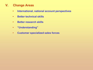 V. Change Areas
• International, national account perspectives
• Better technical skills
• Better research skills
• “Understanding”
• Customer specialized sales forces
 