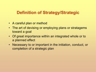 Definition of Strategy/Strategic
• A careful plan or method
• The art of devising or employing plans or stratagems
toward a goal
• Of great importance within an integrated whole or to
a planned effect
• Necessary to or important in the initiation, conduct, or
completion of a strategic plan
 