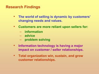 Research Findings
• The world of selling is dynamic by customers’
changing needs and values.
• Customers are more reliant upon sellers for:
– information
– advice
– problem solving
• Information technology is having a major
impact on customer / seller relationships.
• Total organization win, sustain, and grow
customer relationships.
 