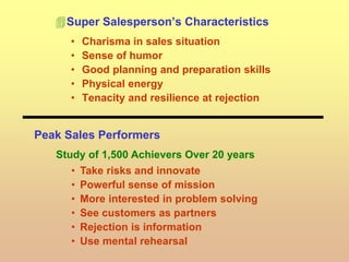 Super Salesperson’s Characteristics
• Charisma in sales situation
• Sense of humor
• Good planning and preparation skills
• Physical energy
• Tenacity and resilience at rejection
Peak Sales Performers
Study of 1,500 Achievers Over 20 years
• Take risks and innovate
• Powerful sense of mission
• More interested in problem solving
• See customers as partners
• Rejection is information
• Use mental rehearsal
 