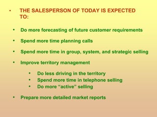 • THE SALESPERSON OF TODAY IS EXPECTED
TO:
• Do more forecasting of future customer requirements
• Spend more time planning calls
• Spend more time in group, system, and strategic selling
• Improve territory management
• Do less driving in the territory
• Spend more time in telephone selling
• Do more “active” selling
• Prepare more detailed market reports
 