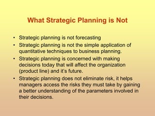 What Strategic Planning is Not
• Strategic planning is not forecasting
• Strategic planning is not the simple application of
quantitative techniques to business planning.
• Strategic planning is concerned with making
decisions today that will affect the organization
(product line) and it’s future.
• Strategic planning does not eliminate risk, it helps
managers access the risks they must take by gaining
a better understanding of the parameters involved in
their decisions.
 