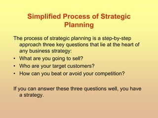 Simplified Process of Strategic
Planning
The process of strategic planning is a step-by-step
approach three key questions that lie at the heart of
any business strategy:
• What are you going to sell?
• Who are your target customers?
• How can you beat or avoid your competition?
If you can answer these three questions well, you have
a strategy.
 