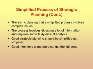 Simplified Process of Strategic
Planning (Cont.)
• There’s no denying that a simplified process involves
complex issues.
• The process involves digesting a lot of information
and requires some fairly difficult analysis.
• Good strategic planning should be simplified not
simplistic.
• Good intentions alone does not get the job done.
 