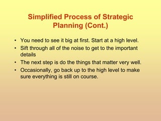 Simplified Process of Strategic
Planning (Cont.)
• You need to see it big at first. Start at a high level.
• Sift through all of the noise to get to the important
details
• The next step is do the things that matter very well.
• Occasionally, go back up to the high level to make
sure everything is still on course.
 