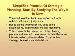 Simplified Process Of Strategic
Planning- Start By Studying The Way It
Is Now
• You need to gather basic information and facts
without making any judgments.
• Based on this information you build some
assumptions, again without making judgments.
• This process is the central part of the planning
process and needs to be reviewed in detail because
this information is the foundation for all further
strategy discussions and decisions.
 