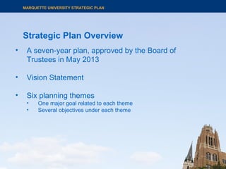 Strategic Plan Overview
MARQUETTE UNIVERSITY STRATEGIC PLAN
• A seven-year plan, approved by the Board of
Trustees in May 2013
• Vision Statement
• Six planning themes
• One major goal related to each theme
• Several objectives under each theme
 