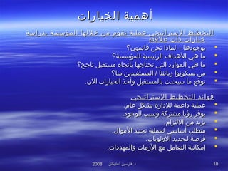 ‫أغابيكان‬ ‫فارسين‬ .‫د‬‫أغابيكان‬ ‫فارسين‬ .‫د‬20082008 1010
‫الخيارات‬ ‫أهمية‬‫الخيارات‬ ‫أهمية‬
‫بدراسة‬ ‫المؤسسة‬ ‫خللها‬ ‫من‬ ‫تقوم‬ ‫عملية‬ ‫الستراتيجي‬ ‫التخطيط‬‫بدراسة‬ ‫المؤسسة‬ ‫خللها‬ ‫من‬ ‫تقوم‬ ‫عملية‬ ‫الستراتيجي‬ ‫التخطيط‬
:‫علقة‬ ‫ذات‬ ‫خيارات‬:‫علقة‬ ‫ذات‬ ‫خيارات‬
‫قائمون؟‬ ‫نحن‬ ‫لماذا‬ – ‫بوجوادها‬‫قائمون؟‬ ‫نحن‬ ‫لماذا‬ – ‫بوجوادها‬
‫للمؤسسة؟‬ ‫الرئيسية‬ ‫الهداف‬ ‫هي‬ ‫ما‬‫للمؤسسة؟‬ ‫الرئيسية‬ ‫الهداف‬ ‫هي‬ ‫ما‬
‫ناجح؟‬ ‫مستقبل‬ ‫باتجاه‬ ‫تحتاجها‬ ‫التي‬ ‫المواراد‬ ‫هي‬ ‫ما‬‫ناجح؟‬ ‫مستقبل‬ ‫باتجاه‬ ‫تحتاجها‬ ‫التي‬ ‫المواراد‬ ‫هي‬ ‫ما‬
‫منا؟‬ ‫المستفيدين‬ / ‫زبائننا‬ ‫سيكونوا‬ ‫من‬‫منا؟‬ ‫المستفيدين‬ / ‫زبائننا‬ ‫سيكونوا‬ ‫من‬
.‫الن‬ ‫الخيارات‬ ‫وأخذ‬ ‫بالمستقبل‬ ‫سيحد ث‬ ‫ما‬ ‫توقع‬.‫الن‬ ‫الخيارات‬ ‫وأخذ‬ ‫بالمستقبل‬ ‫سيحد ث‬ ‫ما‬ ‫توقع‬
‫الستراتيجي‬ ‫التخطيط‬ ‫فوائد‬‫الستراتيجي‬ ‫التخطيط‬ ‫فوائد‬
.‫عام‬ ‫بشكل‬ ‫للادارة‬ ‫اداعمة‬ ‫عملية‬.‫عام‬ ‫بشكل‬ ‫للادارة‬ ‫اداعمة‬ ‫عملية‬
.‫للوجواد‬ ‫وسبب‬ ‫مشتركة‬ ‫رؤيا‬ ‫يوفر‬.‫للوجواد‬ ‫وسبب‬ ‫مشتركة‬ ‫رؤيا‬ ‫يوفر‬
.‫اللتزام‬ ‫من‬ ‫يزيد‬.‫اللتزام‬ ‫من‬ ‫يزيد‬
.‫الموا ل‬ ‫تجنيد‬ ‫لعملية‬ ‫أساسي‬ ‫متطلب‬.‫الموا ل‬ ‫تجنيد‬ ‫لعملية‬ ‫أساسي‬ ‫متطلب‬
.‫الولويات‬ ‫لتحديد‬ ‫فرصة‬.‫الولويات‬ ‫لتحديد‬ ‫فرصة‬
.‫والمهدادات‬ ‫الزمات‬ ‫مع‬ ‫التعامل‬ ‫إمكانية‬.‫والمهدادات‬ ‫الزمات‬ ‫مع‬ ‫التعامل‬ ‫إمكانية‬
 