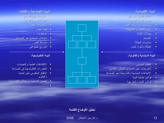 ‫أغابيكان‬ ‫فارسين‬ .‫د‬‫أغابيكان‬ ‫فارسين‬ .‫د‬20082008 1313
:‫والثقافية‬ ‫التجتماعية‬ ‫البيئة‬:‫والثقافية‬ ‫التجتماعية‬ ‫البيئة‬
•‫المجتمع‬ ‫وقيم‬ ‫إتجاهات‬‫المجتمع‬ ‫وقيم‬ ‫إتجاهات‬
‫للسكان‬ ‫العمرية‬ ‫المنماط‬‫للسكان‬ ‫العمرية‬ ‫المنماط‬
‫العمل‬ ‫قوة‬ ‫تركيب‬‫العمل‬ ‫قوة‬ ‫تركيب‬
‫العمل‬ ‫قيمة‬‫العمل‬ ‫قيمة‬
‫المعتقدات‬‫المعتقدات‬
‫الصناعة‬ ‫منحو‬ ‫المجتمع‬ ‫إتجاهات‬‫الصناعة‬ ‫منحو‬ ‫المجتمع‬ ‫إتجاهات‬
‫العمر‬ ‫متوسط‬‫العمر‬ ‫متوسط‬
‫الجغرافي‬ ‫التوزيع‬‫الجغرافي‬ ‫التوزيع‬
‫التكنولوتجية‬ ‫البيئة‬‫التكنولوتجية‬ ‫البيئة‬::
‫والتجديدات‬ ‫العلمية‬ ‫الكتشافات‬‫والتجديدات‬ ‫العلمية‬ ‫الكتشافات‬
‫الصناعة‬ ‫في‬ ‫التكنولوجية‬ ‫التطورات‬‫الصناعة‬ ‫في‬ ‫التكنولوجية‬ ‫التطورات‬
‫البحث‬ ‫على‬ ‫الحكومي‬ ‫التفاق‬‫البحث‬ ‫على‬ ‫الحكومي‬ ‫التفاق‬
‫والتطوير‬‫والتطوير‬
‫خل ل‬ ‫من‬ ‫المنتاجية‬ ‫تحسين‬‫خل ل‬ ‫من‬ ‫المنتاجية‬ ‫تحسين‬‫التكنولوجية‬‫التكنولوجية‬
..........................................................................
:‫التقتصادية‬ ‫البيئة‬:‫التقتصادية‬ ‫البيئة‬
‫الجمالي‬ ‫القومي‬ ‫الناتج‬‫الجمالي‬ ‫القومي‬ ‫الناتج‬
‫الفردي‬ ‫الدخل‬ ‫متوسط‬‫الفردي‬ ‫الدخل‬ ‫متوسط‬
‫والجور‬ ‫المرتبات‬ ‫مستويات‬‫والجور‬ ‫المرتبات‬ ‫مستويات‬
‫والستهلك‬ ‫للدخار‬ ‫الميل‬‫والستهلك‬ ‫للدخار‬ ‫الميل‬
‫الفائدة‬ ‫معدلت‬‫الفائدة‬ ‫معدلت‬
‫التضخم‬‫التضخم‬
‫البطالة‬ ‫مستويات‬‫البطالة‬ ‫مستويات‬
‫الخام‬ ‫والمواد‬ ‫الطاقة‬‫الخام‬ ‫والمواد‬ ‫الطاقة‬
‫ال‬‫ال‬‫والقانونية‬ ‫السياسية‬ ‫بيئة‬‫والقانونية‬ ‫السياسية‬ ‫بيئة‬::
‫السياسي‬ ‫النظام‬‫السياسي‬ ‫النظام‬
‫والقومي‬ ‫المحلي‬ ‫المستوى‬ ‫على‬ ‫التشريعات‬‫والقومي‬ ‫المحلي‬ ‫المستوى‬ ‫على‬ ‫التشريعات‬
‫الصناعة‬ ‫منحو‬ ‫والتشريعية‬ ‫السياسية‬ ‫التجاهات‬‫الصناعة‬ ‫منحو‬ ‫والتشريعية‬ ‫السياسية‬ ‫التجاهات‬
‫البيئة‬ ‫حماية‬ ‫قوامنين‬‫البيئة‬ ‫حماية‬ ‫قوامنين‬
‫الخارجية‬ ‫التجارة‬ ‫قوامنين‬‫الخارجية‬ ‫التجارة‬ ‫قوامنين‬
..........................................................................................................
‫القائمة‬ ‫الوضاع‬ ‫تحليل‬
 