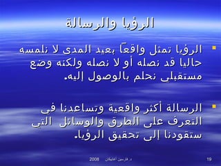 ‫أغابيكان‬ ‫فارسين‬ .‫د‬‫أغابيكان‬ ‫فارسين‬ .‫د‬20082008 1919
‫والرسالة‬ ‫الرؤيا‬‫والرسالة‬ ‫الرؤيا‬
‫نلمسه‬ ‫ل‬ ‫المدى‬ ‫بعيد‬ ‫واقعا‬ ‫تمثل‬ ‫الرؤيا‬‫نلمسه‬ ‫ل‬ ‫المدى‬ ‫بعيد‬ ‫واقعا‬ ‫تمثل‬ ‫الرؤيا‬
‫وضع‬ ‫ولكنه‬ ‫نصله‬ ‫ل‬ ‫أو‬ ‫نصله‬ ‫قد‬ ‫حاليا‬‫وضع‬ ‫ولكنه‬ ‫نصله‬ ‫ل‬ ‫أو‬ ‫نصله‬ ‫قد‬ ‫حاليا‬
.‫إليه‬ ‫بالوصول‬ ‫نحلم‬ ‫مستقبلي‬.‫إليه‬ ‫بالوصول‬ ‫نحلم‬ ‫مستقبلي‬
‫في‬ ‫وتساعدنا‬ ‫واقعية‬ ‫أكثر‬ ‫الرسالة‬‫في‬ ‫وتساعدنا‬ ‫واقعية‬ ‫أكثر‬ ‫الرسالة‬
‫التي‬ ‫والوسائل‬ ‫الطرق‬ ‫على‬ ‫التعرف‬‫التي‬ ‫والوسائل‬ ‫الطرق‬ ‫على‬ ‫التعرف‬
.‫الرؤيا‬ ‫تحقيق‬ ‫إلى‬ ‫ستقودنا‬.‫الرؤيا‬ ‫تحقيق‬ ‫إلى‬ ‫ستقودنا‬
 