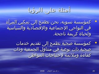 ‫أغابيكان‬ ‫فارسين‬ .‫د‬‫أغابيكان‬ ‫فارسين‬ .‫د‬20082008 2020
‫الرؤيا‬ ‫على‬ ‫أمثلة‬‫الرؤيا‬ ‫على‬ ‫أمثلة‬
‫المرأة‬ ‫تمكين‬ ‫إلى‬ ‫نطمح‬ ‫نحن‬ ،‫نسويه‬ ‫كمؤسسة‬‫المرأة‬ ‫تمكين‬ ‫إلى‬ ‫نطمح‬ ‫نحن‬ ،‫نسويه‬ ‫كمؤسسة‬
‫والسياسية‬ ‫والقتصادية‬ ‫التجتماعية‬ ‫النواحي‬ ‫في‬‫والسياسية‬ ‫والقتصادية‬ ‫التجتماعية‬ ‫النواحي‬ ‫في‬
‫ولحياة‬‫ولحياة‬.‫ناتجحة‬ ‫كريمة‬.‫ناتجحة‬ ‫كريمة‬
‫خدمات‬ ‫تقديم‬ ‫إلى‬ ‫نطمح‬ ‫صحية‬ ‫كمؤسسة‬‫خدمات‬ ‫تقديم‬ ‫إلى‬ ‫نطمح‬ ‫صحية‬ ‫كمؤسسة‬
‫وذات‬ ‫الجمعية‬ ‫متناول‬ ‫في‬ ‫نوعية‬ ‫ذات‬ ‫صحية‬‫وذات‬ ‫الجمعية‬ ‫متناول‬ ‫في‬ ‫نوعية‬ ‫ذات‬ ‫صحية‬
‫وملئم‬ ‫كفاءة‬‫وملئم‬ ‫كفاءة‬‫المواطن‬ ‫لحتياتجات‬ ‫ة‬‫المواطن‬ ‫لحتياتجات‬ ‫ة‬..
 