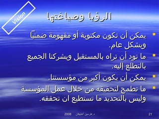 ‫أغابيكان‬ ‫فارسين‬ .‫د‬‫أغابيكان‬ ‫فارسين‬ .‫د‬20082008 2121
‫وصياغتها‬ ‫الرؤيا‬‫وصياغتها‬ ‫الرؤيا‬
‫ضمنيا‬ ‫مفهومة‬ ‫أو‬ ‫مكتوبة‬ ‫تكون‬ ‫أن‬ ‫يمكن‬‫ضمنيا‬ ‫مفهومة‬ ‫أو‬ ‫مكتوبة‬ ‫تكون‬ ‫أن‬ ‫يمكن‬
.‫عام‬ ‫وبشكل‬.‫عام‬ ‫وبشكل‬
‫الجميع‬ ‫ويشركنا‬ ‫بالمستقبل‬ ‫تراه‬ ‫أن‬ ‫تود‬ ‫ما‬‫الجميع‬ ‫ويشركنا‬ ‫بالمستقبل‬ ‫تراه‬ ‫أن‬ ‫تود‬ ‫ما‬
.‫إليه‬ ‫بالتطلع‬.‫إليه‬ ‫بالتطلع‬
.‫مؤسستنا‬ ‫من‬ ‫أكبر‬ ‫يكون‬ ‫أن‬ ‫يمكن‬.‫مؤسستنا‬ ‫من‬ ‫أكبر‬ ‫يكون‬ ‫أن‬ ‫يمكن‬
‫المؤسسة‬ ‫عمل‬ ‫خلل‬ ‫من‬ ‫لتحقيقه‬ ‫تطمح‬ ‫ما‬‫المؤسسة‬ ‫عمل‬ ‫خلل‬ ‫من‬ ‫لتحقيقه‬ ‫تطمح‬ ‫ما‬
.‫تحققه‬ ‫ان‬ ‫تستطيع‬ ‫ما‬ ‫بالتحديد‬ ‫وليس‬.‫تحققه‬ ‫ان‬ ‫تستطيع‬ ‫ما‬ ‫بالتحديد‬ ‫وليس‬
Vision
 