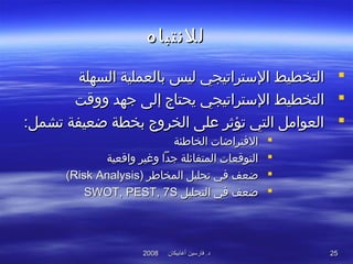 ‫أغابيكان‬ ‫فارسين‬ .‫د‬‫أغابيكان‬ ‫فارسين‬ .‫د‬20082008 2525
‫للنتباه‬‫للنتباه‬
‫السهلة‬ ‫بالعملية‬ ‫ليس‬ ‫التستراتيجي‬ ‫التخطيط‬‫السهلة‬ ‫بالعملية‬ ‫ليس‬ ‫التستراتيجي‬ ‫التخطيط‬
‫ووقت‬ ‫جهد‬ ‫إلى‬ ‫يحتاج‬ ‫التستراتيجي‬ ‫التخطيط‬‫ووقت‬ ‫جهد‬ ‫إلى‬ ‫يحتاج‬ ‫التستراتيجي‬ ‫التخطيط‬
:‫تشمل‬ ‫ضعيفة‬ ‫بخطة‬ ‫الخروج‬ ‫على‬ ‫تؤثر‬ ‫التي‬ ‫العوامل‬:‫تشمل‬ ‫ضعيفة‬ ‫بخطة‬ ‫الخروج‬ ‫على‬ ‫تؤثر‬ ‫التي‬ ‫العوامل‬
‫الخاطئة‬ ‫التفتراضات‬‫الخاطئة‬ ‫التفتراضات‬
‫واقعية‬ ‫وغير‬ ‫جدا‬ ‫المتفائلة‬ ‫التوقعات‬‫واقعية‬ ‫وغير‬ ‫جدا‬ ‫المتفائلة‬ ‫التوقعات‬
‫المخاطر‬ ‫تحليل‬ ‫تفي‬ ‫ضعف‬‫المخاطر‬ ‫تحليل‬ ‫تفي‬ ‫ضعف‬))Risk AnalysisRisk Analysis((
‫التحليل‬ ‫تفي‬ ‫ضعف‬‫التحليل‬ ‫تفي‬ ‫ضعف‬SWOT, PEST, 7SSWOT, PEST, 7S
 