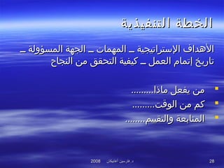 ‫أغابيكان‬ ‫فارسين‬ .‫د‬‫أغابيكان‬ ‫فارسين‬ .‫د‬20082008 2828
‫التنفيذية‬ ‫الخطة‬‫التنفيذية‬ ‫الخطة‬
‫ــ‬ ‫المسؤولة‬ ‫الجهة‬ ‫ــ‬ ‫المهمات‬ ‫ــ‬ ‫التستراتيجية‬ ‫الهداف‬‫ــ‬ ‫المسؤولة‬ ‫الجهة‬ ‫ــ‬ ‫المهمات‬ ‫ــ‬ ‫التستراتيجية‬ ‫الهداف‬
‫النجاح‬ ‫من‬ ‫التحقق‬ ‫كيفية‬ ‫ــ‬ ‫العمل‬ ‫إتمام‬ ‫تاريخ‬‫النجاح‬ ‫من‬ ‫التحقق‬ ‫كيفية‬ ‫ــ‬ ‫العمل‬ ‫إتمام‬ ‫تاريخ‬
.........‫ماذا‬ ‫يفعل‬ ‫من‬.........‫ماذا‬ ‫يفعل‬ ‫من‬
.........‫الوقت‬ ‫من‬ ‫كم‬.........‫الوقت‬ ‫من‬ ‫كم‬
........‫والتقييم‬ ‫المتابعة‬........‫والتقييم‬ ‫المتابعة‬
 