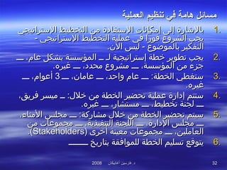 ‫أغابيكان‬ ‫فارسين‬ .‫د‬‫أغابيكان‬ ‫فارسين‬ .‫د‬20082008 3232
‫العملية‬ ‫تنظيم‬ ‫في‬ ‫دهامة‬ ‫مسائل‬‫العملية‬ ‫تنظيم‬ ‫في‬ ‫دهامة‬ ‫مسائل‬
1.1.‫التستراتيجي‬ ‫التخطيط‬ ‫من‬ ‫التستفادة‬ ‫إمكانات‬ ‫إلى‬ ‫بالشارة‬‫التستراتيجي‬ ‫التخطيط‬ ‫من‬ ‫التستفادة‬ ‫إمكانات‬ ‫إلى‬ ‫بالشارة‬
- ‫التستراتيجي‬ ‫التخطيط‬ ‫عملية‬ ‫تفي‬ ‫تفورا‬ ‫الشروع‬ ‫يجب‬- ‫التستراتيجي‬ ‫التخطيط‬ ‫عملية‬ ‫تفي‬ ‫تفورا‬ ‫الشروع‬ ‫يجب‬
.‫الن‬ ‫ليس‬ - ‫بالموضوع‬ ‫التفكير‬.‫الن‬ ‫ليس‬ - ‫بالموضوع‬ ‫التفكير‬
2.2.‫ـــ‬ ،‫عام‬ ‫بشكل‬ ‫المؤتسسة‬ ‫ــ‬ ‫لـ‬ ‫إتستراتيجية‬ ‫خطة‬ ‫تطوير‬ ‫يجب‬‫ـــ‬ ،‫عام‬ ‫بشكل‬ ‫المؤتسسة‬ ‫ــ‬ ‫لـ‬ ‫إتستراتيجية‬ ‫خطة‬ ‫تطوير‬ ‫يجب‬
.‫غيره‬ ‫ـــ‬ ،‫محدد‬ ‫مشروع‬ ‫ـــ‬ ،‫المؤتسسة‬ ‫من‬ ‫جز ء‬.‫غيره‬ ‫ـــ‬ ،‫محدد‬ ‫مشروع‬ ‫ـــ‬ ،‫المؤتسسة‬ ‫من‬ ‫جز ء‬
3.3.‫ـــ‬ ،‫عامان‬ ‫ـــ‬ ،‫واظحد‬ ‫عام‬ ‫ـــ‬ :‫الخطة‬ ‫تستغطي‬‫ـــ‬ ،‫عامان‬ ‫ـــ‬ ،‫واظحد‬ ‫عام‬ ‫ـــ‬ :‫الخطة‬ ‫تستغطي‬33‫ـــ‬ ،‫أعوام‬‫ـــ‬ ،‫أعوام‬
.‫غيره‬.‫غيره‬
4.4.،‫تفريق‬ ‫ميسر‬ ‫ــ‬ :‫خل:ل‬ ‫من‬ ‫الخطة‬ ‫تحضير‬ ‫عملية‬ ‫إدارة‬ ‫تستتم‬،‫تفريق‬ ‫ميسر‬ ‫ــ‬ :‫خل:ل‬ ‫من‬ ‫الخطة‬ ‫تحضير‬ ‫عملية‬ ‫إدارة‬ ‫تستتم‬
.‫غيره‬ ‫ـــ‬ ،‫مستشار‬ ‫ـــ‬ ،‫تخطيط‬ ‫لجنة‬ ‫ـــ‬.‫غيره‬ ‫ـــ‬ ،‫مستشار‬ ‫ـــ‬ ،‫تخطيط‬ ‫لجنة‬ ‫ـــ‬
5.5.،‫المنا ء‬ ‫مجلس‬ ‫ـــ‬ :‫مشاركة‬ ‫خل:ل‬ ‫من‬ ‫الخطة‬ ‫تحضير‬ ‫تسيتم‬،‫المنا ء‬ ‫مجلس‬ ‫ـــ‬ :‫مشاركة‬ ‫خل:ل‬ ‫من‬ ‫الخطة‬ ‫تحضير‬ ‫تسيتم‬
‫من‬ ‫مجموعات‬ ‫ـــ‬ ،‫التنفيذية‬ ‫اللجنة‬ ‫ـــ‬ ،‫الدارة‬ ‫مجلس‬ ‫ـــ‬‫من‬ ‫مجموعات‬ ‫ـــ‬ ،‫التنفيذية‬ ‫اللجنة‬ ‫ـــ‬ ،‫الدارة‬ ‫مجلس‬ ‫ـــ‬
‫أخرى‬ ‫معينة‬ ‫مجموعات‬ ‫ـــ‬ ،‫العاملين‬‫أخرى‬ ‫معينة‬ ‫مجموعات‬ ‫ـــ‬ ،‫العاملين‬))StakeholdersStakeholders((..
6.6.‫ــــــــ‬ ‫بتاريخ‬ ‫للمواتفقة‬ ‫الخطة‬ ‫تسليم‬ ‫يتوقع‬‫ــــــــ‬ ‫بتاريخ‬ ‫للمواتفقة‬ ‫الخطة‬ ‫تسليم‬ ‫يتوقع‬
 