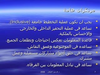 ‫أغابيكان‬ ‫فارسين‬ .‫د‬‫أغابيكان‬ ‫فارسين‬ .‫د‬20082008 77
‫هامة‬ ‫مرتكزات‬‫هامة‬ ‫مرتكزات‬
‫جامعة‬ ‫التخطيط‬ ‫عملية‬ ‫تكون‬ ‫ان‬ ‫يجب‬‫جامعة‬ ‫التخطيط‬ ‫عملية‬ ‫تكون‬ ‫ان‬ ‫يجب‬))InclusiveInclusive((..
‫والخارجي‬ ‫الدافخلي‬ ‫التحفيز‬ ‫عملية‬ ‫في‬ ‫تساعد‬‫والخارجي‬ ‫الدافخلي‬ ‫التحفيز‬ ‫عملية‬ ‫في‬ ‫تساعد‬
.‫بالملكية‬ ‫والحساس‬.‫بالملكية‬ ‫والحساس‬
.‫الجميع‬ ‫وتطلعات‬ ‫إحتياجات‬ ‫تعكس‬ ‫المعلومات‬ ‫قاعدة‬.‫الجميع‬ ‫وتطلعات‬ ‫إحتياجات‬ ‫تعكس‬ ‫المعلومات‬ ‫قاعدة‬
.‫النقاش‬ ‫وعمق‬ ‫الموضوعية‬ ‫في‬ ‫تساعده‬.‫النقاش‬ ‫وعمق‬ ‫الموضوعية‬ ‫في‬ ‫تساعده‬
‫وعمل‬ ‫مستقبلية‬ ‫مشاركات‬ ‫أجواء‬ ‫فخلق‬ ‫في‬ ‫تساعد‬‫وعمل‬ ‫مستقبلية‬ ‫مشاركات‬ ‫أجواء‬ ‫فخلق‬ ‫في‬ ‫تساعد‬
.‫مشترك‬.‫مشترك‬
.‫الفرقاء‬ ‫بين‬ ‫المعلومات‬ ‫تبادل‬ ‫في‬ ‫تساعد‬.‫الفرقاء‬ ‫بين‬ ‫المعلومات‬ ‫تبادل‬ ‫في‬ ‫تساعد‬
 