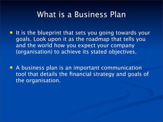 What is a Business Plan

   It is the blueprint that sets you going towards your
    goals. Look upon it as the roadmap that tells you
    and the world how you expect your company
    (organisation) to achieve its stated objectives.

   A business plan is an important communication
    tool that details the ﬁnancial strategy and goals of
    the organisation.
 