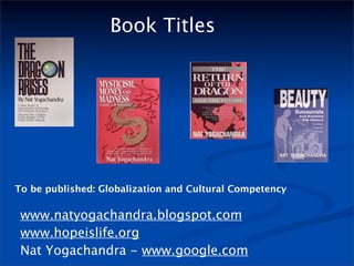 Book Titles




To be published: Globalization and Cultural Competency

 www.natyogachandra.blogspot.com
 www.hopeislife.org
 Nat Yogachandra - www.google.com
 