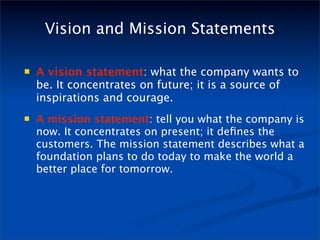 Vision and Mission Statements

   A vision statement: what the company wants to
    be. It concentrates on future; it is a source of
    inspirations and courage.
   A mission statement: tell you what the company is
    now. It concentrates on present; it deﬁnes the
    customers. The mission statement describes what a
    foundation plans to do today to make the world a
    better place for tomorrow.
 