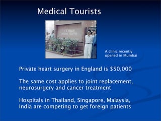 Medical Tourists



                                A clinic recently
                                opened in Mumbai


Private heart surgery in England is $50,000

The same cost applies to joint replacement,
neurosurgery and cancer treatment

Hospitals in Thailand, Singapore, Malaysia,
India are competing to get foreign patients
 