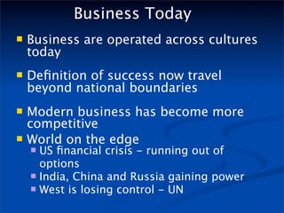 Business Today
   Business are operated across cultures
    today
   Deﬁnition of success now travel
    beyond national boundaries
   Modern business has become more
    competitive
   World on the edge
     US ﬁnancial crisis - running out of
      options
     India, China and Russia gaining power
     West is losing control - UN
 