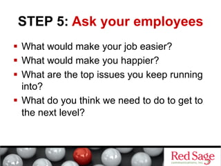STEP 5: Ask your employees
  What would make your job easier?
  What would make you happier?
  What are the top issues you keep running
into?
  What do you think we need to do to get to
the next level?

 