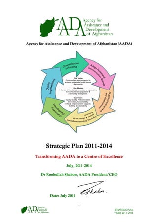 Agency for Assistance and Development of Afghanistan (AADA)
 gency




           Strategic Plan 2011-2014
     Transforming AADA to a Centre of Excellence

                      July, 2011-2014

        Dr Roohu
               ullah Shabon, AADA President/CEO
                                              O




             Date July 2011
                e:

                              1
                                                STRATEGIC PLAN
                                                YEARS 2011 -2014
 