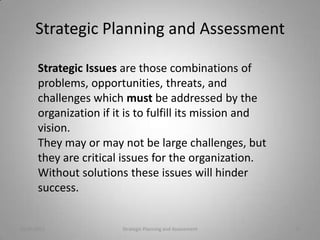 Strategic Planning and Assessment

       Strategic Issues are those combinations of
       problems, opportunities, threats, and
       challenges which must be addressed by the
       organization if it is to fulfill its mission and
       vision.
       They may or may not be large challenges, but
       they are critical issues for the organization.
       Without solutions these issues will hinder
       success.


10/20/2011              Strategic Planning and Assessment   15
 