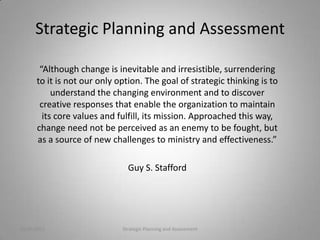 Strategic Planning and Assessment

       “Although change is inevitable and irresistible, surrendering
      to it is not our only option. The goal of strategic thinking is to
           understand the changing environment and to discover
       creative responses that enable the organization to maintain
        its core values and fulfill, its mission. Approached this way,
      change need not be perceived as an enemy to be fought, but
      as a source of new challenges to ministry and effectiveness.”

                               Guy S. Stafford




10/20/2011                   Strategic Planning and Assessment             2
 