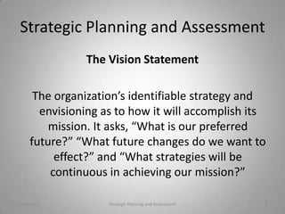 Strategic Planning and Assessment
                The Vision Statement

      The organization’s identifiable strategy and
       envisioning as to how it will accomplish its
         mission. It asks, “What is our preferred
     future?” “What future changes do we want to
          effect?” and “What strategies will be
         continuous in achieving our mission?”

10/20/2011          Strategic Planning and Assessment   6
 