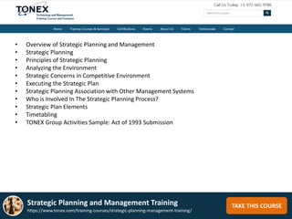 TAKE THIS COURSE
• Overview of Strategic Planning and Management
• Strategic Planning
• Principles of Strategic Planning
• Analyzing the Environment
• Strategic Concerns in Competitive Environment
• Executing the Strategic Plan
• Strategic Planning Association with Other Management Systems
• Who is Involved In The Strategic Planning Process?
• Strategic Plan Elements
• Timetabling
• TONEX Group Activities Sample: Act of 1993 Submission
Strategic Planning and Management Training
https://www.tonex.com/training-courses/strategic-planning-management-training/
 