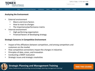 TAKE THIS COURSE
Analyzing the Environment
• External environment
• Macro and micro factors
• How to react to changes
• The importance/performance matrix
• Internal environment
• High-performing organization
• Financial factors of developing strategy
Strategic Concerns in Competitive Environment
• Impact of the affiliations between competitors, and among competitors and
customers on the market
• How competitive connections impact the changes in industries
• Principles of data, vision, and innovation
• Conducting a SWOT evaluation
• Strategic issues and strategic creativities
Strategic Planning and Management Training
https://www.tonex.com/training-courses/strategic-planning-management-training/
 