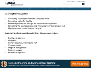 TAKE THIS COURSE
Executing the Strategic Plan
• Generating a vision statement for the corporation
• Generating a plan for liability
• Remaining committed through the implementation process
• Converting the business design into strategic creativities for your unit
• Aligning the corporation toward the goal
Strategic Planning Association with Other Management Systems
• Quality management
• Budgeting
• Human resources, training and staff
• IT management
• Program management
• Program analysis
• Project management
Strategic Planning and Management Training
https://www.tonex.com/training-courses/strategic-planning-management-training/
 
