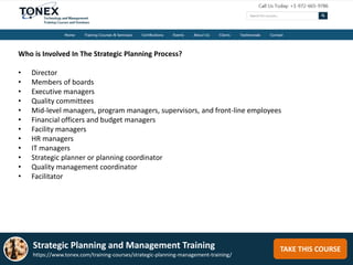 TAKE THIS COURSE
Who is Involved In The Strategic Planning Process?
• Director
• Members of boards
• Executive managers
• Quality committees
• Mid-level managers, program managers, supervisors, and front-line employees
• Financial officers and budget managers
• Facility managers
• HR managers
• IT managers
• Strategic planner or planning coordinator
• Quality management coordinator
• Facilitator
Strategic Planning and Management Training
https://www.tonex.com/training-courses/strategic-planning-management-training/
 