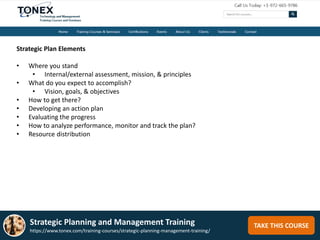 TAKE THIS COURSE
Strategic Plan Elements
• Where you stand
• Internal/external assessment, mission, & principles
• What do you expect to accomplish?
• Vision, goals, & objectives
• How to get there?
• Developing an action plan
• Evaluating the progress
• How to analyze performance, monitor and track the plan?
• Resource distribution
Strategic Planning and Management Training
https://www.tonex.com/training-courses/strategic-planning-management-training/
 