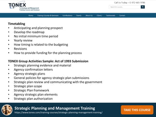 TAKE THIS COURSE
Timetabling
• Anticipating and planning prospect
• Develop the roadmap
• No initial minimum time period
• Yearly review
• How timing is related to the budgeting
• Revisions
• How to provide funding for the planning process
TONEX Group Activities Sample: Act of 1993 Submission
• Strategic planning evidence and material
• Agency confirmation letters
• Agency strategic plans
• General policies for agency strategic plan submissions
• Strategic plan review and communicating with the government
• Strategic plan scope
• Strategic Plan framework
• Agency strategic plan elements
• Strategic plan authorization
Strategic Planning and Management Training
https://www.tonex.com/training-courses/strategic-planning-management-training/
 
