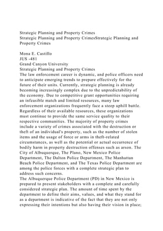 Strategic Planning and Property Crimes
Strategic Planning and Property CrimesStrategic Planning and
Property Crimes
Mona E. Castillo
JUS -481
Grand Canyon University
Strategic Planning and Property Crimes
The law enforcement career is dynamic, and police officers need
to anticipate emerging trends to prepare effectively for the
future of their units. Currently, strategic planning is already
becoming increasingly complex due to the unpredictability of
the economy. Due to competitive grant opportunities requiring
an infeasible match and limited resources, many law
enforcement organizations frequently face a steep uphill battle.
Regardless of their available resources, these organizations
must continue to provide the same service quality to their
respective communities. The majority of property crimes
include a variety of crimes associated with the destruction or
theft of an individual's property, such as the number of stolen
items and the usage of force or arms in theft-related
circumstances, as well as the potential or actual occurrence of
bodily harm in property destruction offenses such as arson. The
City of Albuquerque, The Plano, New Mexico Police
Department, The Dalton Police Department, The Manhattan
Beach Police Department, and The Texas Police Department are
among the police forces with a complete strategic plan to
address such concerns.
The Albuquerque Police Department (PD) in New Mexico is
prepared to present stakeholders with a complete and carefully
considered strategic plan. The amount of time spent by the
department to define their aims, values, and what they stand for
as a department is indicative of the fact that they are not only
expressing their intentions but also having their vision in place;
 