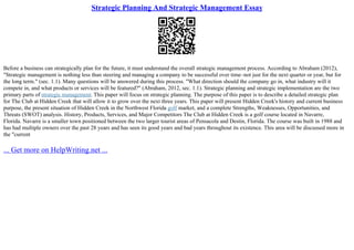 Strategic Planning And Strategic Management Essay
Before a business can strategically plan for the future, it must understand the overall strategic management process. According to Abraham (2012),
"Strategic management is nothing less than steering and managing a company to be successful over time–not just for the next quarter or year, but for
the long term." (sec. 1.1). Many questions will be answered during this process. "What direction should the company go in, what industry will it
compete in, and what products or services will be featured?" (Abraham, 2012, sec. 1.1). Strategic planning and strategic implementation are the two
primary parts of strategic management. This paper will focus on strategic planning. The purpose of this paper is to describe a detailed strategic plan
for The Club at Hidden Creek that will allow it to grow over the next three years. This paper will present Hidden Creek's history and current business
purpose, the present situation of Hidden Creek in the Northwest Florida golf market, and a complete Strengths, Weaknesses, Opportunities, and
Threats (SWOT) analysis. History, Products, Services, and Major Competitors The Club at Hidden Creek is a golf course located in Navarre,
Florida. Navarre is a smaller town positioned between the two larger tourist areas of Pensacola and Destin, Florida. The course was built in 1988 and
has had multiple owners over the past 28 years and has seen its good years and bad years throughout its existence. This area will be discussed more in
the "current
... Get more on HelpWriting.net ...
 
