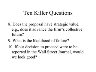 Ten Killer Questions
8. Does the proposal have strategic value,
e.g., does it advance the firm”s collective
future?
9. What is the likelihood of failure?
10. If our decision to proceed were to be
reported in the Wall Street Journal, would
we look good?
 