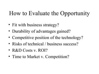How to Evaluate the Opportunity
• Fit with business strategy?
• Durability of advantages gained?
• Competitive position of the technology?
• Risks of technical / business success?
• R&D Costs v. ROI?
• Time to Market v. Competition?
 