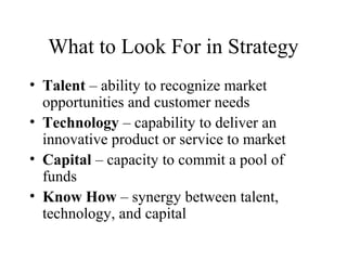 What to Look For in Strategy
• Talent – ability to recognize market
opportunities and customer needs
• Technology – capability to deliver an
innovative product or service to market
• Capital – capacity to commit a pool of
funds
• Know How – synergy between talent,
technology, and capital
 
