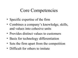 Core Competencies
• Specific expertise of the firm
• Combines a company’s knowledge, skills,
and values into cohesive units
• Provides distinct values to customers
• Basis for technology differentiation
• Sets the firm apart from the competition
• Difficult for others to imitate
 