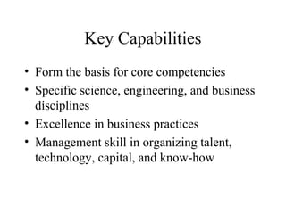 Key Capabilities
• Form the basis for core competencies
• Specific science, engineering, and business
disciplines
• Excellence in business practices
• Management skill in organizing talent,
technology, capital, and know-how
 
